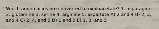 Which amino acids are converted to oxaloacetate? 1. asparagine 2. glutamine 3. serine 4. arginine 5. aspartate A) 2 and 4 B) 2, 3, and 4 C) 2, 4, and 5 D) 1 and 5 E) 1, 3, and 5