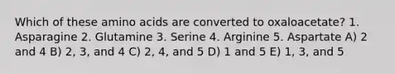 Which of these amino acids are converted to oxaloacetate? 1. Asparagine 2. Glutamine 3. Serine 4. Arginine 5. Aspartate A) 2 and 4 B) 2, 3, and 4 C) 2, 4, and 5 D) 1 and 5 E) 1, 3, and 5