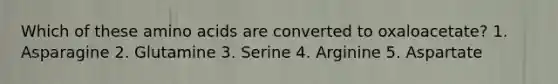 Which of these amino acids are converted to oxaloacetate? 1. Asparagine 2. Glutamine 3. Serine 4. Arginine 5. Aspartate