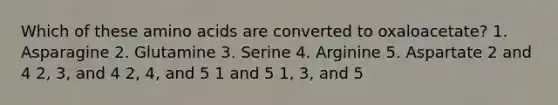 Which of these <a href='https://www.questionai.com/knowledge/k9gb720LCl-amino-acids' class='anchor-knowledge'>amino acids</a> are converted to oxaloacetate? 1. Asparagine 2. Glutamine 3. Serine 4. Arginine 5. Aspartate 2 and 4 2, 3, and 4 2, 4, and 5 1 and 5 1, 3, and 5