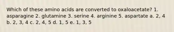 Which of these amino acids are converted to oxaloacetate? 1. asparagine 2. glutamine 3. serine 4. arginine 5. aspartate a. 2, 4 b. 2, 3, 4 c. 2, 4, 5 d. 1, 5 e. 1, 3, 5