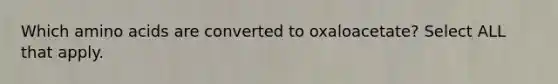 Which amino acids are converted to oxaloacetate? ​Select ALL that apply.