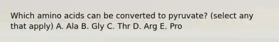 Which amino acids can be converted to pyruvate? (select any that apply) A. Ala B. Gly C. Thr D. Arg E. Pro