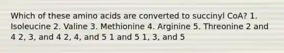 Which of these <a href='https://www.questionai.com/knowledge/k9gb720LCl-amino-acids' class='anchor-knowledge'>amino acids</a> are converted to succinyl CoA? 1. Isoleucine 2. Valine 3. Methionine 4. Arginine 5. Threonine 2 and 4 2, 3, and 4 2, 4, and 5 1 and 5 1, 3, and 5