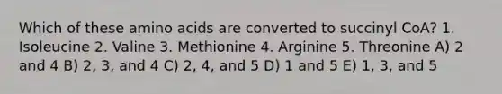 Which of these amino acids are converted to succinyl CoA? 1. Isoleucine 2. Valine 3. Methionine 4. Arginine 5. Threonine A) 2 and 4 B) 2, 3, and 4 C) 2, 4, and 5 D) 1 and 5 E) 1, 3, and 5