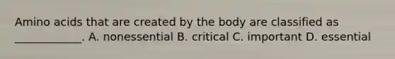 Amino acids that are created by the body are classified as ____________. A. nonessential B. critical C. important D. essential