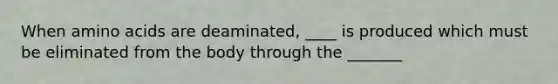 When amino acids are deaminated, ____ is produced which must be eliminated from the body through the _______