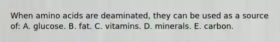 When amino acids are deaminated, they can be used as a source of: A. glucose. B. fat. C. vitamins. D. minerals. E. carbon.