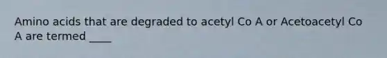 Amino acids that are degraded to acetyl Co A or Acetoacetyl Co A are termed ____