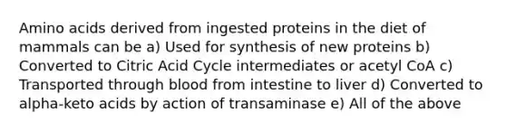 Amino acids derived from ingested proteins in the diet of mammals can be a) Used for synthesis of new proteins b) Converted to Citric Acid Cycle intermediates or acetyl CoA c) Transported through blood from intestine to liver d) Converted to alpha-keto acids by action of transaminase e) All of the above