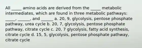 All _____ amino acids are derived from the _____ metabolic intermediates, which are found in three metabolic pathways: _____, ______, and ______ a. 20, 9, glycolysis, pentose phosphate pathway, urea cycle b. 20, 7, glycolysis, pentose phosphate pathway, citrate cycle c. 20, 7 glycolysis, fatty acid synthesis, citrate cycle d. 15, 5, glycolysis, pentose phosphate pathway, citrate cycle