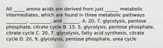 All _____ <a href='https://www.questionai.com/knowledge/k9gb720LCl-amino-acids' class='anchor-knowledge'>amino acids</a> are derived from just ______ metabolic intermediates, which are found in three metabolic pathways _________, _________, and _______. A. 20, 7, glycolysis, pentose phosphate, citrate cycle B. 15, 5, glycolysis, pentose phosphate, citrate cycle C. 20, 7, glycolysis, fatty acid synthesis, citrate cycle D. 20, 9, glycolysis, pentose phosphate, urea cycle