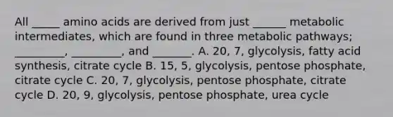 All _____ amino acids are derived from just ______ metabolic intermediates, which are found in three metabolic pathways; _________, _________, and _______. A. 20, 7, glycolysis, fatty acid synthesis, citrate cycle B. 15, 5, glycolysis, pentose phosphate, citrate cycle C. 20, 7, glycolysis, pentose phosphate, citrate cycle D. 20, 9, glycolysis, pentose phosphate, urea cycle