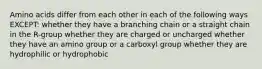 Amino acids differ from each other in each of the following ways EXCEPT: whether they have a branching chain or a straight chain in the R-group whether they are charged or uncharged whether they have an amino group or a carboxyl group whether they are hydrophilic or hydrophobic