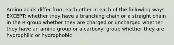 Amino acids differ from each other in each of the following ways EXCEPT: whether they have a branching chain or a straight chain in the R-group whether they are charged or uncharged whether they have an amino group or a carboxyl group whether they are hydrophilic or hydrophobic