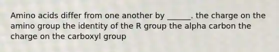 Amino acids differ from one another by ______. the charge on the amino group the identity of the R group the alpha carbon the charge on the carboxyl group