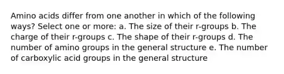 Amino acids differ from one another in which of the following ways? Select one or more: a. The size of their r-groups b. The charge of their r-groups c. The shape of their r-groups d. The number of amino groups in the general structure e. The number of carboxylic acid groups in the general structure