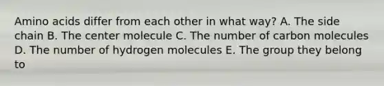 Amino acids differ from each other in what way? A. The side chain B. The center molecule C. The number of carbon molecules D. The number of hydrogen molecules E. The group they belong to