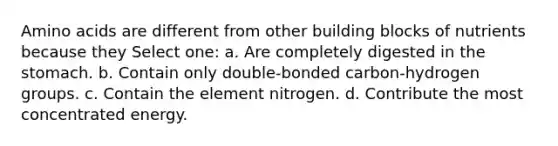 Amino acids are different from other building blocks of nutrients because they Select one: a. Are completely digested in the stomach. b. Contain only double-bonded carbon-hydrogen groups. c. Contain the element nitrogen. d. Contribute the most concentrated energy.