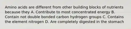 Amino acids are different from other building blocks of nutrients because they A. Contribute to most concentrated energy B. Contain not double bonded carbon hydrogen groups C. Contains the element nitrogen D. Are completely digested in the stomach