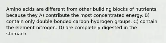 Amino acids are different from other building blocks of nutrients because they A) contribute the most concentrated energy. B) contain only double-bonded carbon-hydrogen groups. C) contain the element nitrogen. D) are completely digested in the stomach.