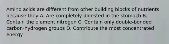 <a href='https://www.questionai.com/knowledge/k9gb720LCl-amino-acids' class='anchor-knowledge'>amino acids</a> are different from other building blocks of nutrients because they A. Are completely digested in <a href='https://www.questionai.com/knowledge/kLccSGjkt8-the-stomach' class='anchor-knowledge'>the stomach</a> B. Contain the element nitrogen C. Contain only double-bonded carbon-hydrogen groups D. Contribute the most concentrated energy