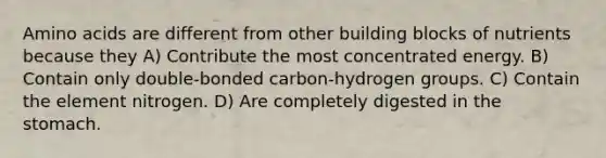 Amino acids are different from other building blocks of nutrients because they A) Contribute the most concentrated energy. B) Contain only double-bonded carbon-hydrogen groups. C) Contain the element nitrogen. D) Are completely digested in the stomach.