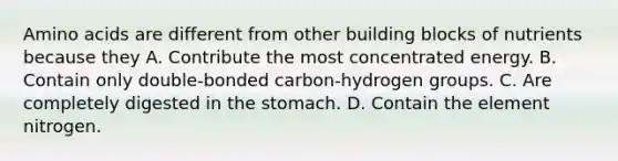 Amino acids are different from other building blocks of nutrients because they A. Contribute the most concentrated energy. B. Contain only double-bonded carbon-hydrogen groups. C. Are completely digested in the stomach. D. Contain the element nitrogen.