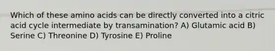 Which of these amino acids can be directly converted into a citric acid cycle intermediate by transamination? A) Glutamic acid B) Serine C) Threonine D) Tyrosine E) Proline