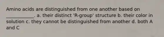 <a href='https://www.questionai.com/knowledge/k9gb720LCl-amino-acids' class='anchor-knowledge'>amino acids</a> are distinguished from one another based on ____________. a. their distinct 'R-group' structure b. their color in solution c. they cannot be distinguished from another d. both A and C