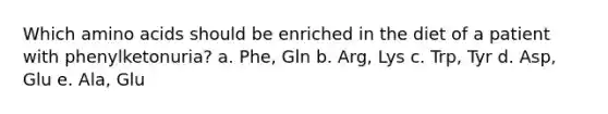 Which <a href='https://www.questionai.com/knowledge/k9gb720LCl-amino-acids' class='anchor-knowledge'>amino acids</a> should be enriched in the diet of a patient with phenylketonuria? a. Phe, Gln b. Arg, Lys c. Trp, Tyr d. Asp, Glu e. Ala, Glu