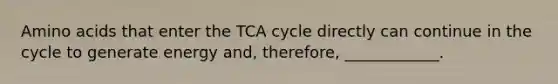 <a href='https://www.questionai.com/knowledge/k9gb720LCl-amino-acids' class='anchor-knowledge'>amino acids</a> that enter the TCA cycle directly can continue in the cycle to generate energy and, therefore, ____________.