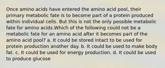 Once amino acids have entered the amino acid pool, their primary metabolic fate is to become part of a protein produced within individual cells. But this is not the only possible metabolic fate for amino acids.Which of the following could not be a metabolic fate for an amino acid after it becomes part of the amino acid pool? a. It could be stored intact to be used for protein production another day. b. It could be used to make body fat. c. It could be used for energy production. d. It could be used to produce glucose