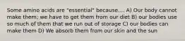 Some amino acids are "essential" because.... A) Our body cannot make them; we have to get them from our diet B) our bodies use so much of them that we run out of storage C) our bodies can make them D) We absorb them from our skin and the sun