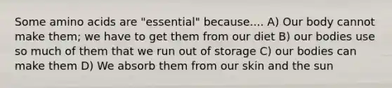 Some amino acids are "essential" because.... A) Our body cannot make them; we have to get them from our diet B) our bodies use so much of them that we run out of storage C) our bodies can make them D) We absorb them from our skin and the sun