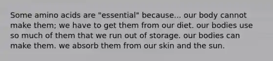 Some amino acids are "essential" because... our body cannot make them; we have to get them from our diet. our bodies use so much of them that we run out of storage. our bodies can make them. we absorb them from our skin and the sun.