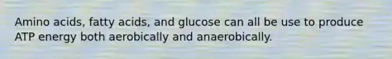 Amino acids, fatty acids, and glucose can all be use to produce ATP energy both aerobically and anaerobically.