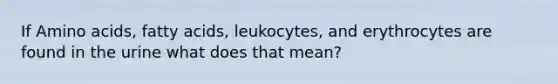 If Amino acids, fatty acids, leukocytes, and erythrocytes are found in the urine what does that mean?