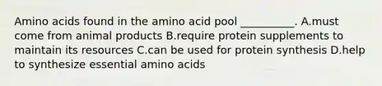 Amino acids found in the amino acid pool __________. A.must come from animal products B.require protein supplements to maintain its resources C.can be used for protein synthesis D.help to synthesize essential amino acids