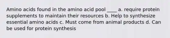 Amino acids found in the amino acid pool ____ a. require protein supplements to maintain their resources b. Help to synthesize essential amino acids c. Must come from animal products d. Can be used for protein synthesis