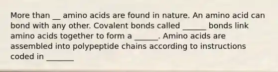 More than __ amino acids are found in nature. An amino acid can bond with any other. Covalent bonds called ______ bonds link amino acids together to form a ______. Amino acids are assembled into polypeptide chains according to instructions coded in _______