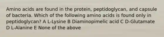 Amino acids are found in the protein, peptidoglycan, and capsule of bacteria. Which of the following amino acids is found only in peptidoglycan? A L-Lysine B Diaminopimelic acid C D-Glutamate D L-Alanine E None of the above