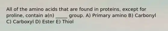 All of the amino acids that are found in proteins, except for proline, contain a(n) _____ group. A) Primary amino B) Carbonyl C) Carboxyl D) Ester E) Thiol