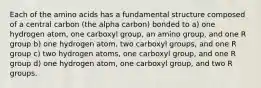 Each of the amino acids has a fundamental structure composed of a central carbon (the alpha carbon) bonded to a) one hydrogen atom, one carboxyl group, an amino group, and one R group b) one hydrogen atom, two carboxyl groups, and one R group c) two hydrogen atoms, one carboxyl group, and one R group d) one hydrogen atom, one carboxyl group, and two R groups.