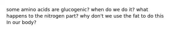 some amino acids are glucogenic? when do we do it? what happens to the nitrogen part? why don't we use the fat to do this In our body?