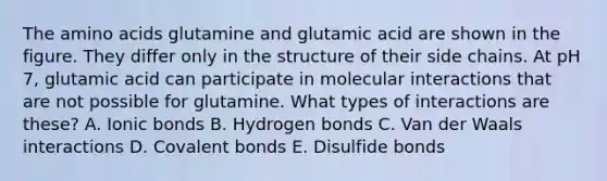 The <a href='https://www.questionai.com/knowledge/k9gb720LCl-amino-acids' class='anchor-knowledge'>amino acids</a> glutamine and glutamic acid are shown in the figure. They differ only in the structure of their side chains. At pH 7, glutamic acid can participate in molecular interactions that are not possible for glutamine. What types of interactions are these? A. <a href='https://www.questionai.com/knowledge/kvOuFG6fy1-ionic-bonds' class='anchor-knowledge'>ionic bonds</a> B. Hydrogen bonds C. Van der Waals interactions D. <a href='https://www.questionai.com/knowledge/kWply8IKUM-covalent-bonds' class='anchor-knowledge'>covalent bonds</a> E. Disulfide bonds