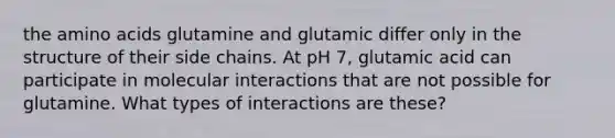 the <a href='https://www.questionai.com/knowledge/k9gb720LCl-amino-acids' class='anchor-knowledge'>amino acids</a> glutamine and glutamic differ only in the structure of their side chains. At pH 7, glutamic acid can participate in molecular interactions that are not possible for glutamine. What types of interactions are these?