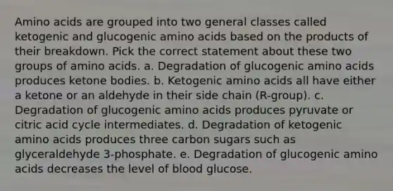 Amino acids are grouped into two general classes called ketogenic and glucogenic amino acids based on the products of their breakdown. Pick the correct statement about these two groups of amino acids. a. Degradation of glucogenic amino acids produces ketone bodies. b. Ketogenic amino acids all have either a ketone or an aldehyde in their side chain (R-group). c. Degradation of glucogenic amino acids produces pyruvate or citric acid cycle intermediates. d. Degradation of ketogenic amino acids produces three carbon sugars such as glyceraldehyde 3-phosphate. e. Degradation of glucogenic amino acids decreases the level of blood glucose.