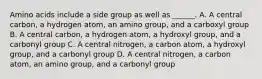 Amino acids include a side group as well as ______. A. A central carbon, a hydrogen atom, an amino group, and a carboxyl group B. A central carbon, a hydrogen atom, a hydroxyl group, and a carbonyl group C. A central nitrogen, a carbon atom, a hydroxyl group, and a carbonyl group D. A central nitrogen, a carbon atom, an amino group, and a carbonyl group