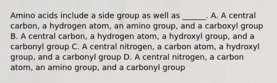 Amino acids include a side group as well as ______. A. A central carbon, a hydrogen atom, an amino group, and a carboxyl group B. A central carbon, a hydrogen atom, a hydroxyl group, and a carbonyl group C. A central nitrogen, a carbon atom, a hydroxyl group, and a carbonyl group D. A central nitrogen, a carbon atom, an amino group, and a carbonyl group